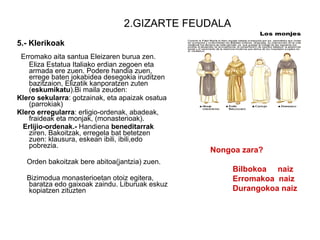 2.GIZARTE FEUDALA 5.- Klerikoak Erromako aita santua Eleizaren burua zen. Eliza Estatua Italiako erdian zegoen eta armada ere zuen. Podere handia zuen, errege baten jokabidea desegokia iruditzen bazitzaion, Elizatik kanporatzen zuten ( eskumikatu ).Bi maila zeuden: Klero sekularra : gotzainak, eta apaizak osatua (parrokiak) Klero erregularra : erligio-ordenak, abadeak, fraideak eta monjak, (monasterioak). Erlijio-ordenak.-  Handiena  beneditarrak  ziren. Bakoitzak, erregela bat betetzen zuen: klausura, eskean ibili, ibili,edo pobrezia. Orden bakoitzak bere abitoa(jantzia) zuen. Bizimodua monasterioetan otoiz egitera, baratza edo gaixoak zaindu. Liburuak eskuz kopiatzen zituzten  Nongoa zara? Bilbokoa  naiz Erromakoa  naiz Durangokoa naiz 