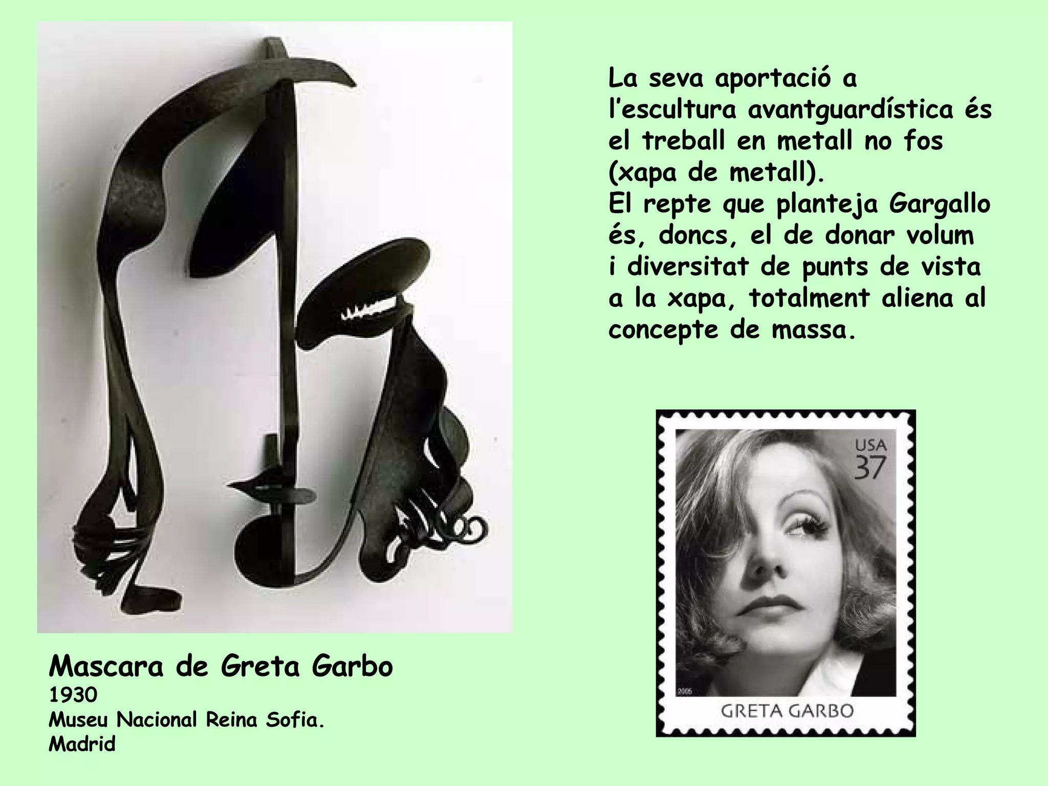La seva aportació a l’escultura avantguardística és el treball en metall no fos (xapa de metall).  El repte que planteja Gargallo és, doncs, el de donar volum i diversitat de punts de vista a la xapa, totalment aliena al concepte de massa. Mas cara  de Greta Garbo   1930  Museu Nacional Reina Sofia.  Madrid 