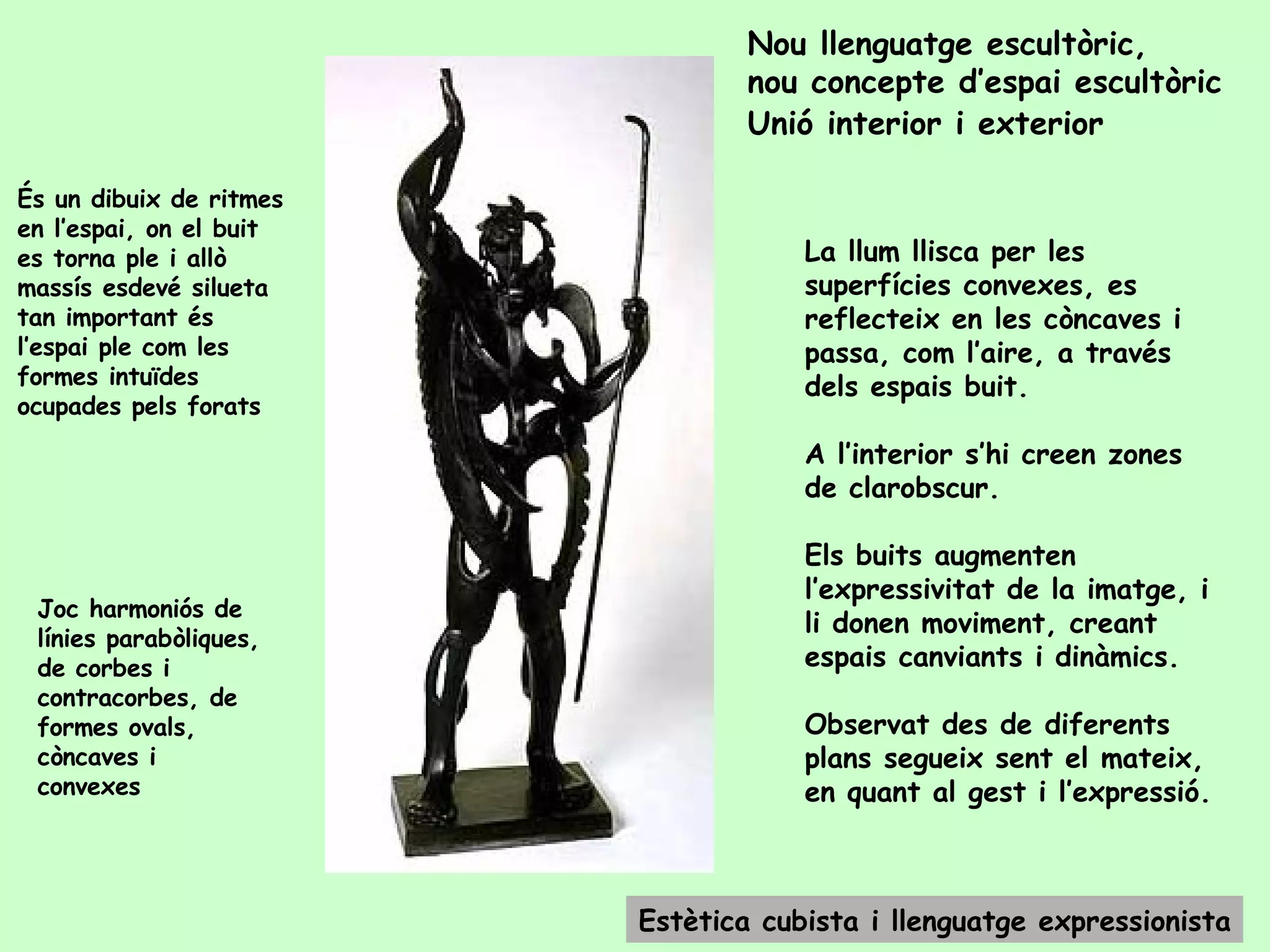 Nou llenguatge escultòric,  nou concepte d’espai escultòric Unió interior i exterior   És un dibuix de ritmes en l’espai, on el buit es torna ple i allò massís esdevé silueta  tan important és l’espai ple com les formes intuïdes ocupades pels forats Joc harmoniós de línies parabòliques, de corbes i contracorbes, de formes ovals, còncaves i convexes Estètica cubista i llenguatge expressionista La llum llisca per les superfícies convexes, es reflecteix en les còncaves i passa, com l’aire, a través dels espais buit.  A l’interior s’hi creen zones de clarobscur. Els buits augmenten l’expressivitat de la imatge, i li donen moviment, creant espais canviants i dinàmics. Observat des de diferents plans segueix sent el mateix, en quant al gest i l’expressió. 