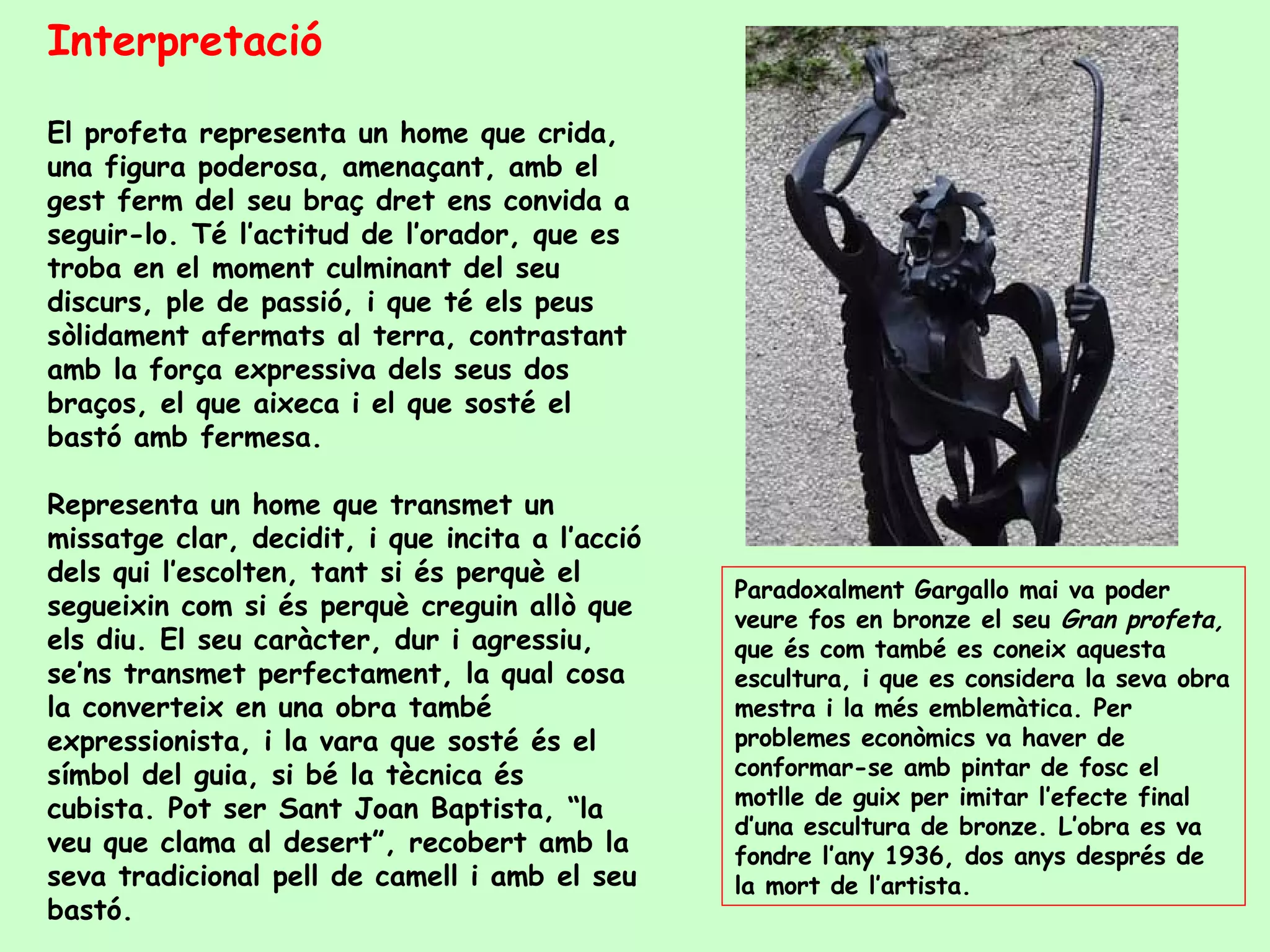Interpretació El profeta representa un home que crida, una figura poderosa, amenaçant, amb el gest ferm del seu braç dret ens convida a seguir-lo. Té l’actitud de l’orador, que es troba en el moment culminant del seu discurs, ple de passió, i que té els peus sòlidament afermats al terra, contrastant amb la força expressiva dels seus dos braços, el que aixeca i el que sosté el bastó amb fermesa.  Representa un home que transmet un missatge clar, decidit, i que incita a l’acció dels qui l’escolten, tant si és perquè el segueixin com si és perquè creguin allò que els diu. El seu caràcter, dur i agressiu, se’ns transmet perfectament, la qual cosa la converteix en una obra també expressionista, i la vara que sosté és el símbol del guia, si bé la tècnica és cubista. Pot ser Sant Joan Baptista, “la veu que clama al desert”, recobert amb la seva tradicional pell de camell i amb el seu bastó. Paradoxalment Gargallo mai va poder veure fos en bronze el seu  Gran profeta,  que és com també es coneix aquesta escultura, i que es considera la seva obra mestra i la més emblemàtica. Per problemes econòmics va haver de conformar-se amb pintar de fosc el motlle de guix per imitar l’efecte final d’una escultura de bronze. L’obra es va fondre l’any 1936, dos anys després de la mort de l’artista. 