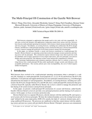 The Multi-Principal OS Construction of the Gazelle Web Browser
 Helen J. Wang, Chris Grier, Alexander Moshchuk, Samuel T. King, Piali Choudhury, Herman Venter
     Microsoft Research, University of Illinois at Urbana-Champaign, University of Washington
   {helenw, pialic, hermanv}@microsoft.com, {grier, kingst}@uiuc.edu, anm@cs.washington.edu

                                            MSR Technical Report MSR-TR-2009-16


                                                                Abstract
                Web browsers originated as applications that people used to view static web sites sequentially. As
           web sites evolved into dynamic web applications composing content from various web sites, browsers
           have become multi-principal operating environments with resources shared among mutually distrusting
           web site principals. Nevertheless, no existing browsers, including new architectures like IE 8, Google
           Chrome, and OP, have a multi-principal operating system construction that gives a browser-based OS the
           exclusive control to manage the protection of all system resources among web site principals.
                In this paper, we introduce Gazelle, a secure web browser constructed as a multi-principal OS.
           Gazelle’s Browser Kernel is an operating system that exclusively manages resource protection and shar-
           ing across web site principals. This construction exposes intricate design issues that no previous work
           has identiﬁed, such as legacy protection of cross-origin script source, and cross-principal, cross-process
           display and events protection. We elaborate on these issues and provide comprehensive solutions.
                Our prototype implementation and evaluation experience indicates that it is realistic to turn an ex-
           isting browser into a multi-principal OS that yields signiﬁcantly stronger security and robustness with
           acceptable performance. Our security policies pose some incompatibility, the cost of which requires
           further investigation.


1        Introduction
Web browsers have evolved to be a multi-principal operating environment where a principal is a web
site [39]. Similarly to a multi-principal OS, recent proposals [11, 12, 22, 39, 42] and browsers like IE 8 [30]
and Firefox 3 [15] advocate and support abstractions for cross-principal communication (e.g., PostMessage)
and protection (for frames) to web programmers. Nevertheless, no existing browsers, including new archi-
tectures like IE 8 [23], Google Chrome [33], and OP [20], have a multi-principal OS construction that gives
a browser-based OS, typically called Browser Kernel, the exclusive control to manage the protection and
fair-sharing of all system resources among browser principals.
     In this paper, we present a multi-principal OS construction of a secure web browser, called Gazelle.
Gazelle’s Browser Kernel exclusively provides cross-principal protection and fair sharing of all system re-
sources. In this paper, we focus on resource protection only.
     Browser Kernel runs in a separate OS process, directly interacts with the underlying OS, and exposes a
set of system calls for browser principals. We draw the isolation boundary across the existing browser prin-
cipal1 deﬁned by the same-origin policy (SOP) [35], namely, the triple of <protocol, domain-name, port>,
using sandboxed OS processes. The processes are sandboxed so that they cannot interact with the underly-
ing system and must use system calls provided by Browser Kernel. Principals’ processes can communicate
    1
        In this paper, we use “principal” and “origin” interchangeably.



                                                                    1
 
