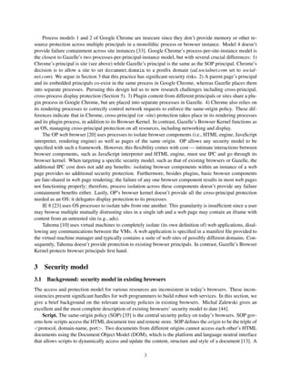 Process models 1 and 2 of Google Chrome are insecure since they don’t provide memory or other re-
source protection across multiple principals in a monolithic process or browser instance. Model 4 doesn’t
provide failure containment across site instances [33]. Google Chrome’s process-per-site-instance model is
the closest to Gazelle’s two processes-per-principal-instance model, but with several crucial differences: 1)
Chrome’s principal is site (see above) while Gazelle’s principal is the same as the SOP principal. Chrome’s
decision is to allow a site to set document.domain to a postﬁx domain (ad.socialnet.com set to social-
net.com). We argue in Section 3 that this practice has signiﬁcant security risks. 2) A parent page’s principal
and its embedded principals co-exist in the same process in Google Chrome, whereas Gazelle places them
into separate processes. Pursuing this design led us to new research challenges including cross-principal,
cross-process display protection (Section 5). 3) Plugin content from different principals or sites share a plu-
gin process in Google Chrome, but are placed into separate processes in Gazelle. 4) Chrome also relies on
its rendering processes to correctly control network requests to enforce the same-origin policy. These dif-
ferences indicate that in Chrome, cross-principal (or -site) protection takes place in its rendering processes
and its plugin process, in addition to its Browser Kernel. In contrast, Gazelle’s Browser Kernel functions as
an OS, managing cross-principal protection on all resources, including networking and display.
     The OP web browser [20] uses processes to isolate browser components (i.e., HTML engine, JavaScript
interpreter, rendering engine) as well as pages of the same origin. OP allows any security model to be
speciﬁed with such a framework. However, this ﬂexibility comes with cost — intimate interactions between
browser components, such as JavaScript interpreter and HTML engine, must use IPC and go through its
browser kernel. When targeting a speciﬁc security model, such as that of existing browsers or Gazelle, the
additional IPC cost does not add any beneﬁts: isolating browser components within an instance of a web
page provides no additional security protection. Furthermore, besides plugins, basic browser components
are fate-shared in web page rendering; the failure of any one browser component results in most web pages
not functioning properly; therefore, process isolation across these components doesn’t provide any failure
containment beneﬁts either. Lastly, OP’s browser kernel doesn’t provide all the cross-principal protection
needed as an OS: it delegates display protection to its processes.
     IE 8 [23] uses OS processes to isolate tabs from one another. This granularity is insufﬁcient since a user
may browse multiple mutually distrusting sites in a single tab and a web page may contain an iframe with
content from an untrusted site (e.g., ads).
     Tahoma [10] uses virtual machines to completely isolate (its own deﬁnition of) web applications, disal-
lowing any communications between the VMs. A web application is speciﬁed in a manifest ﬁle provided to
the virtual machine manager and typically contains a suite of web sites of possibly different domains. Con-
sequently, Tahoma doesn’t provide protection to existing browser principals. In contrast, Gazelle’s Browser
Kernel protects browser principals ﬁrst hand.


3    Security model
3.1 Background: security model in existing browsers
The access and protection model for various resources are inconsistent in today’s browsers. These incon-
sistencies present signiﬁcant hurdles for web programmers to build robust web services. In this section, we
give a brief background on the relevant security policies in existing browsers. Michal Zalewski gives an
excellent and the most complete description of existing browsers’ security model to date [44].
    Script. The same-origin policy (SOP) [35] is the central security policy on today’s browsers. SOP gov-
erns how scripts access the HTML document tree and remote store. SOP deﬁnes the origin to be the triple of
<protocol, domain-name, port>. Two documents from different origins cannot access each other’s HTML
documents using the Document Object Model (DOM), which is the platform and language neutral interface
that allows scripts to dynamically access and update the content, structure and style of a document [13]. A

                                                      3
 