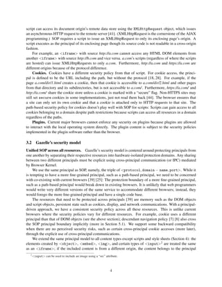 script can access its document origin’s remote data store using the XMLHttpRequest object, which issues
an asynchronous HTTP request to the remote server [41]. (XMLHttpRequest is the cornerstone of the AJAX
programming.) SOP requires a script to issue an XMLHttpRequest to only its enclosing page’s origin. A
script executes as the principal of its enclosing page though its source code is not readable in a cross-origin
fashion.
     For example, an <iframe> with source http://a.com cannot access any HTML DOM elements from
another <iframe> with source http://b.com and vice versa. a.com’s scripts (regardless of where the scripts
are hosted) can issue XMLHttpRequests to only a.com. Furthermore, http://a.com and https://a.com are
different origins because of the protocol difference.
     Cookies. Cookies have a different security policy from that of script. For cookie access, the princi-
pal is deﬁned to be the URL including the path, but without the protocol [18, 28]. For example, if the
page a.com/dir/1.html creates a cookie, then that cookie is accessible to a.com/dir/2.html and other pages
from that directory and its subdirectories, but is not accessible to a.com/ . Furthermore, https://a.com/ and
http://a.com/ share the cookie store unless a cookie is marked with a “secure” ﬂag. Non-HTTPS sites may
still set secure cookies in some implementations, just not read them back [44]. The browser ensures that
a site can only set its own cookie and that a cookie is attached only to HTTP requests to that site. The
path-based security policy for cookies doesn’t play well with SOP for scripts: Scripts can gain access to all
cookies belonging to a domain despite path restrictions because scripts can access all resources in a domain
regardless of the paths.
     Plugins. Current major browsers cannot enforce any security on plugins because plugins are allowed
to interact with the local operating system directly. The plugin content is subject to the security policies
implemented in the plugin software rather than the browser.

3.2 Gazelle’s security model
Uniﬁed SOP across all resources. Gazelle’s security model is centered around protecting principals from
one another by separating their respective resources into hardware-isolated protection domains. Any sharing
between two different principals must be explicit using cross-principal communication (or IPC) mediated
by Browser Kernel.
     We use the same principal as SOP, namely, the triple of <protocol, domain − name, port>. While it
is tempting to have a more ﬁne-grained principal, such as a path-based principal, we need to be concerned
with co-existing with current browsers [39] [25]: The protection boundary of a more ﬁne-grained principal,
such as a path-based principal would break down in existing browsers. It is unlikely that web programmers
would write very different versions of the same service to accommodate different browsers; instead, they
would forego the more ﬁne-grained principal and have a single code base.
     The resources that need to be protected across principals [39] are memory such as the DOM objects
and script objects, persistent state such as cookies, display, and network communications. With a principal-
driven approach, we have a consistent security policy across all these resources. This is unlike current
browsers where the security policies vary for different resources. For example, cookie uses a different
principal than that of DOM objects (see the above section); descendant navigation policy [7] [8] also cross
the SOP principal boundary implicitly (more in Section 5.1). We support some backward compatibility
when there are no perceived security risks, such as certain cross-principal cookie accesses (more later),
through the explicit use of cross-principal communications.
     We extend the same principal model to all content types except scripts and style sheets (Section 4): the
elements created by <object>, <embed>, <img>, and certain types of <input>2 are treated the same
as an <iframe>; if the included content is from a different origin, the content belongs to the principal
   2
       <input> can be used to include an image using a “src” attribute.



                                                                 4
 