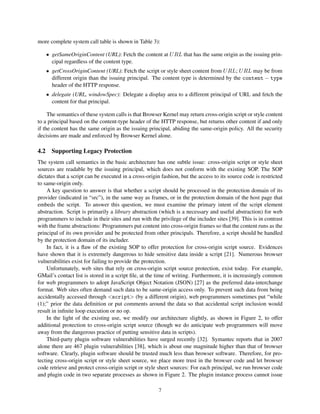 more complete system call table is shown in Table 3):

   • getSameOriginContent (URL): Fetch the content at U RL that has the same origin as the issuing prin-
     cipal regardless of the content type.
   • getCrossOriginContent (URL): Fetch the script or style sheet content from U RL; U RL may be from
     different origin than the issuing principal. The content type is determined by the content − type
     header of the HTTP response.
   • delegate (URL, windowSpec): Delegate a display area to a different principal of URL and fetch the
     content for that principal.

     The semantics of these system calls is that Browser Kernel may return cross-origin script or style content
to a principal based on the content-type header of the HTTP response, but returns other content if and only
if the content has the same origin as the issuing principal, abiding the same-origin policy. All the security
decisions are made and enforced by Browser Kernel alone.

4.2 Supporting Legacy Protection
The system call semantics in the basic architecture has one subtle issue: cross-origin script or style sheet
sources are readable by the issuing principal, which does not conform with the existing SOP. The SOP
dictates that a script can be executed in a cross-origin fashion, but the access to its source code is restricted
to same-origin only.
    A key question to answer is that whether a script should be processed in the protection domain of its
provider (indicated in “src”), in the same way as frames, or in the protection domain of the host page that
embeds the script. To answer this question, we must examine the primary intent of the script element
abstraction. Script is primarily a library abstraction (which is a necessary and useful abstraction) for web
programmers to include in their sites and run with the privilege of the includer sites [39]. This is in contrast
with the frame abstractions: Programmers put content into cross-origin frames so that the content runs as the
principal of its own provider and be protected from other principals. Therefore, a script should be handled
by the protection domain of its includer.
    In fact, it is a ﬂaw of the existing SOP to offer protection for cross-origin script source. Evidences
have shown that it is extremely dangerous to hide sensitive data inside a script [21]. Numerous browser
vulnerabilities exist for failing to provide the protection.
    Unfortunately, web sites that rely on cross-origin script source protection, exist today. For example,
GMail’s contact list is stored in a script ﬁle, at the time of writing. Furthermore, it is increasingly common
for web programmers to adopt JavaScript Object Notation (JSON) [27] as the preferred data-interchange
format. Web sites often demand such data to be same-origin access only. To prevent such data from being
accidentally accessed through script (by a different origin), web programmers sometimes put “while
(1);” prior the data deﬁnition or put comments around the data so that accidental script inclusion would
result in inﬁnite loop execution or no op.
    In the light of the existing use, we modify our architecture slightly, as shown in Figure 2, to offer
additional protection to cross-origin script source (though we do anticipate web programmers will move
away from the dangerous practice of putting sensitive data in scripts).
    Third-party plugin software vulnerabilities have surged recently [32]. Symantec reports that in 2007
alone there are 467 plugin vulnerabilities [38], which is about one magnitude higher than that of browser
software. Clearly, plugin software should be trusted much less than browser software. Therefore, for pro-
tecting cross-origin script or style sheet source, we place more trust in the browser code and let browser
code retrieve and protect cross-origin script or style sheet sources: For each principal, we run browser code
and plugin code in two separate processes as shown in Figure 2. The plugin instance process cannot issue

                                                       7
 