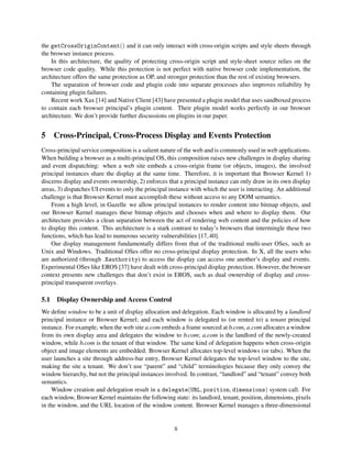 the getCrossOriginContent() and it can only interact with cross-origin scripts and style sheets through
the browser instance process.
    In this architecture, the quality of protecting cross-origin script and style-sheet source relies on the
browser code quality. While this protection is not perfect with native browser code implementation, the
architecture offers the same protection as OP, and stronger protection than the rest of existing browsers.
    The separation of browser code and plugin code into separate processes also improves reliability by
containing plugin failures.
    Recent work Xax [14] and Native Client [43] have presented a plugin model that uses sandboxed process
to contain each browser principal’s plugin content. Their plugin model works perfectly in our browser
architecture. We don’t provide further discussions on plugins in our paper.


5    Cross-Principal, Cross-Process Display and Events Protection
Cross-principal service composition is a salient nature of the web and is commonly used in web applications.
When building a browser as a multi-principal OS, this composition raises new challenges in display sharing
and event dispatching: when a web site embeds a cross-origin frame (or objects, images), the involved
principal instances share the display at the same time. Therefore, it is important that Browser Kernel 1)
discerns display and events ownership, 2) enforces that a principal instance can only draw in its own display
areas, 3) dispatches UI events to only the principal instance with which the user is interacting. An additional
challenge is that Browser Kernel must accomplish these without access to any DOM semantics.
    From a high level, in Gazelle we allow principal instances to render content into bitmap objects, and
our Browser Kernel manages these bitmap objects and chooses when and where to display them. Our
architecture provides a clean separation between the act of rendering web content and the policies of how
to display this content. This architecture is a stark contrast to today’s browsers that intermingle these two
functions, which has lead to numerous security vulnerabilities [17, 40].
    Our display management fundamentally differs from that of the traditional multi-user OSes, such as
Unix and Windows. Traditional OSes offer no cross-principal display protection. In X, all the users who
are authorized (through .Xauthority) to access the display can access one another’s display and events.
Experimental OSes like EROS [37] have dealt with cross-principal display protection. However, the browser
context presents new challenges that don’t exist in EROS, such as dual ownership of display and cross-
principal transparent overlays.

5.1 Display Ownership and Access Control
We deﬁne window to be a unit of display allocation and delegation. Each window is allocated by a landlord
principal instance or Browser Kernel; and each window is delegated to (or rented to) a tenant principal
instance. For example, when the web site a.com embeds a frame sourced at b.com, a.com allocates a window
from its own display area and delegates the window to b.com; a.com is the landlord of the newly-created
window, while b.com is the tenant of that window. The same kind of delegation happens when cross-origin
object and image elements are embedded. Browser Kernel allocates top-level windows (or tabs). When the
user launches a site through address-bar entry, Browser Kernel delegates the top-level window to the site,
making the site a tenant. We don’t use “parent” and “child” terminologies because they only convey the
window hierarchy, but not the principal instances involved. In contrast, “landlord” and “tenant” convey both
semantics.
    Window creation and delegation result in a delegate(URL, position, dimensions) system call. For
each window, Browser Kernel maintains the following state: its landlord, tenant, position, dimensions, pixels
in the window, and the URL location of the window content. Browser Kernel manages a three-dimensional


                                                      8
 