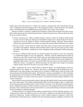 landlord   tenant
                              position (x,y,z)               RW
                              dimensions (height, width)     RW         R
                              pixels                                    RW
                              URL location                   W          RW

                     Table 1: Access control policy for a window’s landlord and tenant

display space where the position of a window also contains a stacking order value (toward the browsing
user). A landlord provides the stacking order of all its delegated windows to Browser Kernel. The stacking
order is calculated based on the DOM hierarchy and the CSS z-index values of the windows.
    Because a window is created by a landlord and occupied by a tenant, Browser Kernel must allow reason-
able window interactions from both principal instances without losing protection. Browser Kernel provides
the access control as follows:
   • Position and dimensions: When a landlord embeds a tenant’s content, the landlord should be able
     to retain control on what gets displayed on the landlord’s display and a tenant should not be able to
     reposition or resize the window to interfere with the landlord’s display. Therefore, Browser Kernel
     enforces that only the landlord of a window can change the position and the dimensions of a window.
   • Drawing isolation: Pixels inside the window reﬂect the tenant’s private content and should not be
     accessible to the landlord. Therefore, Browser Kernel enforces that only the tenant can draw within
     the window. (Nevertheless, a landlord can create overlapping windows delegated to different principal
     instances.)
   • Navigation: Setting the URL location of a window navigates the window to a new site. Navigation
     is a fundamental element of any web application. Therefore, both the landlord and the tenant are
     allowed to set the URL location of the window. However, the landlord should not obtain the tenant’s
     navigation history that is private to the tenant. Therefore, Browser Kernel prevents the landlord from
     reading the URL location. The tenant can read the URL location as long as it remains being the tenant.
     (When the window is navigated to a different principal, the old tenant will no longer be associated
     with the window and will not be able to access the window’s state.)
    Table 1 summarizes the access control policies in Browser Kernel. In existing browsers, these ma-
nipulation policies also vaguely exist. However, their logic is intermingled with the DOM logic and is
implemented at the object property and method level of a number of DOM objects which all reside in the
same protection domain despite their origins. This had led to numerous vulnerabilities [17, 40]. In Gazelle,
by separating these security policies from the DOM semantics and implementation, and concentrating them
inside Browser Kernel, we achieve much more clarity in our policies and much stronger robustness in the
system construction.
    Browser Kernel ensures that principal instances other than the landlord and the tenant cannot manipulate
any of the window states. This includes manipulating the URL location for navigation. Here, we depart from
the existing descendant navigation policy in most of today’s browsers [7, 8]. Descendant navigation policy
allows a landlord to navigate a window created by its tenant even if the landlord and the tenant are different
principals. This is ﬂawed in that a tenant-created window is a resource that belongs to the tenant and should
not be controllable by a different principal.
    Existing literature [7, 8] supports the descendant navigation policy with the following argument: since
existing browsers allow the landlord to draw over the tenant, a landlord can simulate the descendant nav-
igation by overdrawing. Though overdrawing can visually simulate navigation, navigation is much more
powerful than overdrawing because a landlord with such descendant navigation capability can interfere with

                                                      9
 