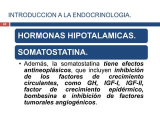INTRODUCCION A LA ENDOCRINOLOGIA.
HORMONAS HIPOTALAMICAS.
SOMATOSTATINA.
• Además, la somatostatina tiene efectos
antineoplásicos, que incluyen inhibición
de los factores de crecimiento
circulantes, como GH, IGF-I, IGF-II,
factor de crecimiento epidérmico,
bombesina e inhibición de factores
tumorales angiogénicos.
65
 