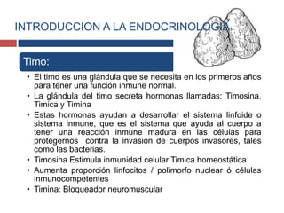 Timo:
• El timo es una glándula que se necesita en los primeros años
para tener una función inmune normal.
• La glándula del timo secreta hormonas llamadas: Timosina,
Timica y Timina
• Estas hormonas ayudan a desarrollar el sistema linfoide o
sistema inmune, que es el sistema que ayuda al cuerpo a
tener una reacción inmune madura en las células para
protegernos contra la invasión de cuerpos invasores, tales
como las bacterias.
• Timosina Estimula inmunidad celular Timica homeostática
• Aumenta proporción linfocitos / polimorfo nuclear ó células
inmunocompetentes
• Timina: Bloqueador neuromuscular
INTRODUCCION A LA ENDOCRINOLOGIA.
 