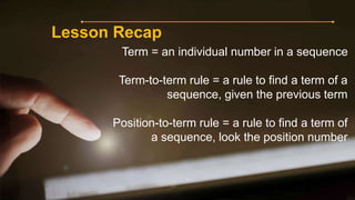 Lesson Recap
Term = an individual number in a sequence
Term-to-term rule = a rule to find a term of a
sequence, given the previous term
Position-to-term rule = a rule to find a term of
a sequence, look the position number
 