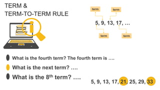TERM &
TERM-TO-TERM RULE
5, 9, 13, 17, …
What is the fourth term? The fourth term is ….
What is the next term? ….
What is the 8th term? ….
term
term term
term
5, 9, 13, 17, 21, 25, 29, 33
 