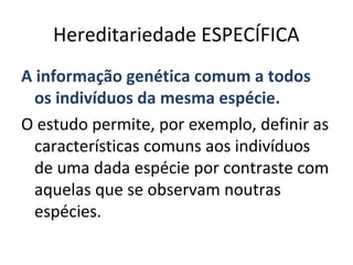 Hereditariedade ESPECÍFICA
A informação genética comum a todos
  os indivíduos da mesma espécie.
O estudo permite, por exemplo, definir as
  características comuns aos indivíduos
  de uma dada espécie por contraste com
  aquelas que se observam noutras
  espécies.
 