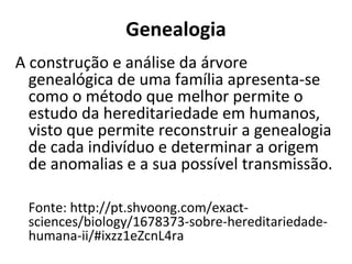 Genealogia
A construção e análise da árvore
  genealógica de uma família apresenta-se
  como o método que melhor permite o
  estudo da hereditariedade em humanos,
  visto que permite reconstruir a genealogia
  de cada indivíduo e determinar a origem
  de anomalias e a sua possível transmissão.

 Fonte: http://pt.shvoong.com/exact-
 sciences/biology/1678373-sobre-hereditariedade-
 humana-ii/#ixzz1eZcnL4ra
 