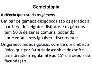 Gemelologia
A ciência que estuda os gémeos.
Um par de gémeos dizigóticos são os gerados a
 partir de dois zigotos distintos e os gémeos
 tem 50 % de genes comuns, podendo
 apresentar sexos iguais ou discordantes.
Os gémeos monozigóticos vêm de um embrião
 único que por fatores desconhecidos sofre
 uma divisão irregular até ao 15º dia depois da
 fecundação.
 