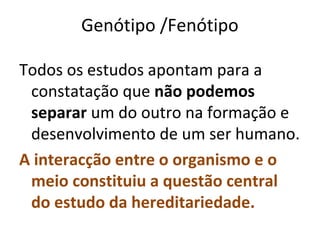 Genótipo /Fenótipo

Todos os estudos apontam para a
 constatação que não podemos
 separar um do outro na formação e
 desenvolvimento de um ser humano.
A interacção entre o organismo e o
 meio constituiu a questão central
 do estudo da hereditariedade.
 