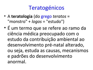 Teratogénicos
• A teratologia (do grego teratos =
  "monstro" + logos = "estudo")
• É um termo que se refere ao ramo da
  ciência médica preocupado com o
  estudo da contribuição ambiental ao
  desenvolvimento pré-natal alterado,
  ou seja, estuda as causas, mecanismos
  e padrões do desenvolvimento
  anormal.
 