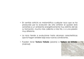ROCAS
        METAMORFICAS



• En sentido estricto es metamórfica cualquier roca que se ha
  producido por la evolución de otra anterior al quedar ésta
  sometida a un ambiente energéticamente muy distinto del de
  su formación, mucho más caliente o más frío, o a una presión
  muy diferente.

• La roca tiende a evolucionar hasta alcanzar características
  que la hagan estable bajo esas nuevas condiciones.

• Pueden tener Textura Foliada (pizarra) o Textura no foliada
  (mármol)
 