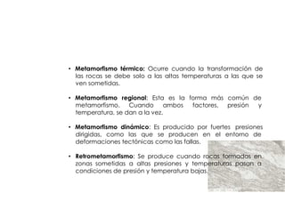 ROCAS
        METAMORFICAS


• Metamorfismo térmico: Ocurre cuando la transformación de
  las rocas se debe solo a las altas temperaturas a las que se
  ven sometidas.

• Metamorfismo regional: Esta es la forma más común de
  metamorfismo. Cuando         ambos factores, presión y
  temperatura, se dan a la vez.

• Metamorfismo dinámico: Es producido por fuertes presiones
  dirigidas, como las que se producen en el entorno de
  deformaciones tectónicas como las fallas.

• Retrometamorfismo: Se produce cuando rocas formadas en
  zonas sometidas a altas presiones y temperaturas pasan a
  condiciones de presión y temperatura bajas.
 