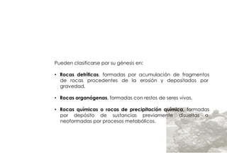 ROCAS
         SEDIMENTARIAS



Pueden clasificarse por su génesis en:

• Rocas detríticas, formadas por acumulación de fragmentos
  de rocas procedentes de la erosión y depositados por
  gravedad.

• Rocas organógenas, formadas con restos de seres vivos.

• Rocas químicas o rocas de precipitación química, formadas
  por depósito de sustancias previamente disueltas o
  neoformadas por procesos metabólicos.
 