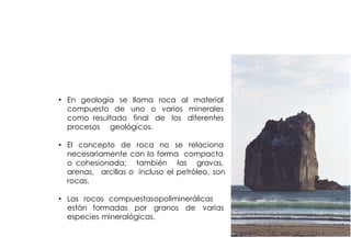 ROCA


• En geología se llama roca al material
  compuesto de uno o varios minerales
  como resultado final de los diferentes
  procesos geológicos.

• El concepto de roca no se relaciona
  necesariamente con la forma compacta
  o cohesionada; también las gravas,
  arenas, arcillas o incluso el petróleo, son
  rocas.

• Las rocas compuestas opoliminerálicas
  están formadas por granos de varias
  especies mineralógicas.
 