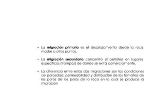 MIGRACION DE
       HIDROCARBUROS



• La migración primaria es el desplazamiento desde la roca
  madre a otros puntos.

• La migración secundaria concentra el petróleo en lugares
  específicos (trampas) de donde se extra comercialmente.

• La diferencia entre estas dos migraciones son las condiciones
  de porosidad, permeabilidad y distribución de los tamaños de
  los poros de los poros de la roca en la cual se produce la
  migración
 