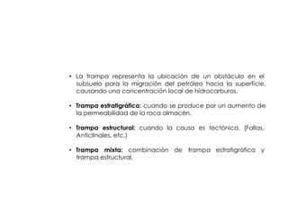 ENTRAMPAMIENTO DE
          HIDROCARBUROS




• La trampa representa la ubicación de un obstáculo en el
  subsuelo para la migración del petróleo hacia la superficie,
  causando una concentración local de hidrocarburos.

• Trampa estratigráfica: cuando se produce por un aumento de
  la permeabilidad de la roca almacén.

• Trampa estructural: cuando la causa es tectónica. (Fallas,
  Anticlinales, etc.)

• Trampa mixta: combinación de trampa estratigráfica y
  trampa estructural.
 