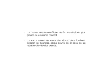 ROCA



• Las rocas monominerálicas están constituidas por
  granos de un mismo mineral.

• Las rocas suelen ser materiales duros, pero también
  pueden ser blandas, como ocurre en el caso de las
  rocas arcillosas o las arenas.
 
