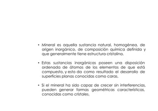 MINERAL


• Mineral es aquella sustancia natural, homogénea, de
  origen inorgánico, de composición química definida y
  que generalmente tiene estructura cristalina.

• Estas sustancias inorgánicas poseen una disposición
  ordenada de átomos de los elementos de que está
  compuesto, y esto da como resultado el desarrollo de
  superficies planas conocidas como caras.

• Si el mineral ha sido capaz de crecer sin interferencias,
  pueden generar formas geométricas características,
  conocidas como cristales.
 