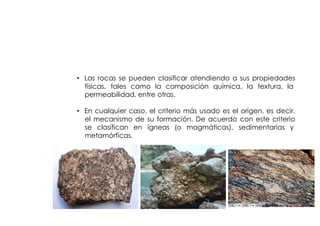 CLASIFICACION
         DE LAS ROCAS


• Las rocas se pueden clasificar atendiendo a sus propiedades
  físicas, tales como la composición química, la textura, la
  permeabilidad, entre otras.

• En cualquier caso, el criterio más usado es el origen, es decir,
  el mecanismo de su formación. De acuerdo con este criterio
  se clasifican en ígneas (o magmáticas), sedimentarias y
  metamórficas.
 