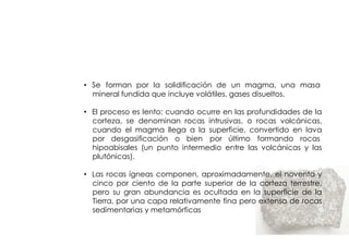 ROCAS IGNEAS


• Se forman por la solidificación de un magma, una masa
  mineral fundida que incluye volátiles, gases disueltos.

• El proceso es lento; cuando ocurre en las profundidades de la
  corteza, se denominan rocas intrusivas, o rocas volcánicas,
  cuando el magma llega a la superficie, convertido en lava
  por desgasificación o bien por último formando rocas
  hipoabisales (un punto intermedio entre las volcánicas y las
  plutónicas).

• Las rocas ígneas componen, aproximadamente, el noventa y
  cinco por ciento de la parte superior de la corteza terrestre,
  pero su gran abundancia es ocultada en la superficie de la
  Tierra, por una capa relativamente fina pero extensa de rocas
  sedimentarias y metamórficas
 