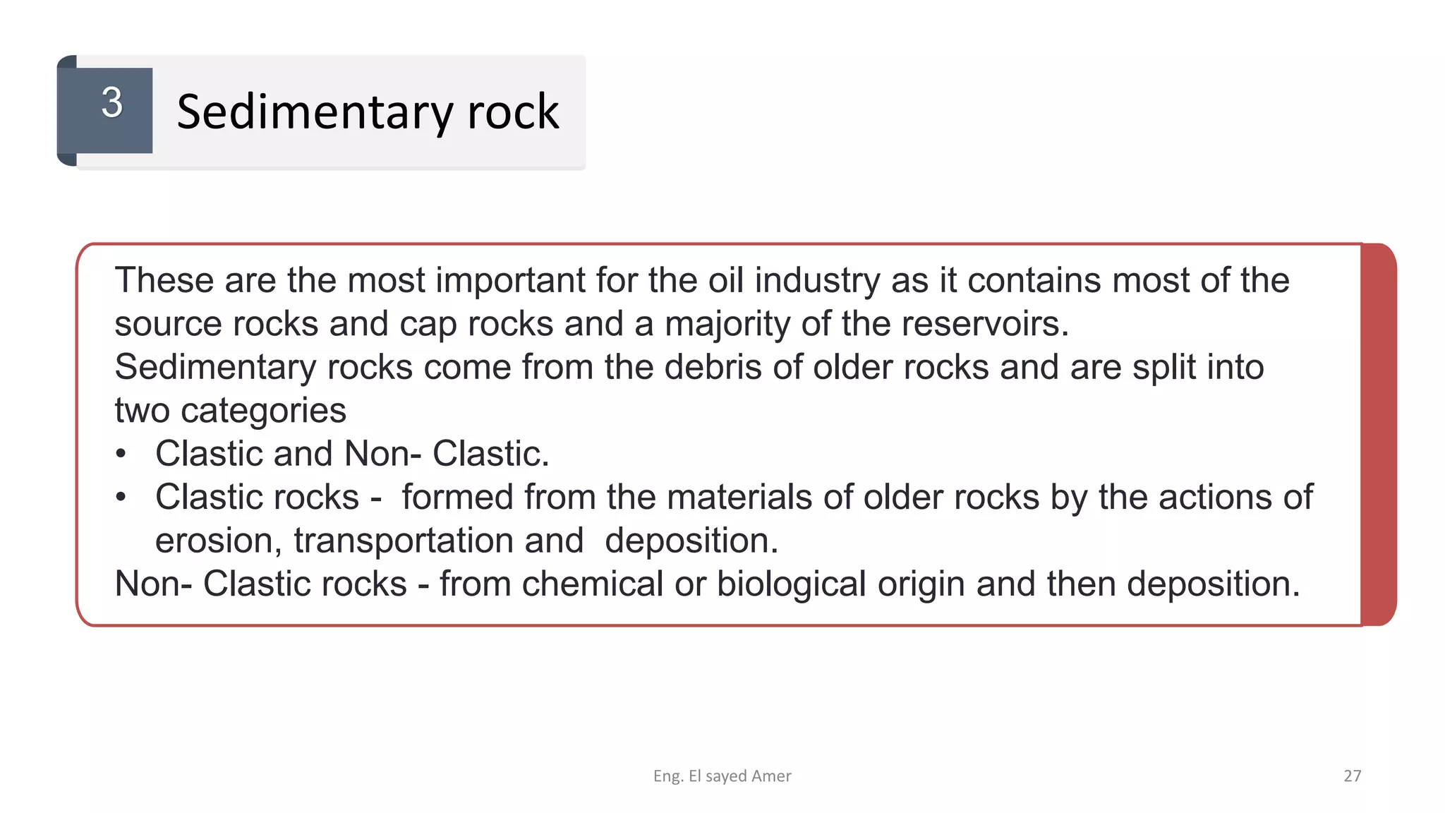 These are the most important for the oil industry as it contains most of the
source rocks and cap rocks and a majority of the reservoirs.
Sedimentary rocks come from the debris of older rocks and are split into
two categories
• Clastic and Non- Clastic.
• Clastic rocks - formed from the materials of older rocks by the actions of
erosion, transportation and deposition.
Non- Clastic rocks - from chemical or biological origin and then deposition.
Sedimentary rock3
Eng. El sayed Amer 27
 