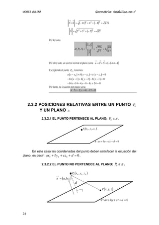 MOISES VILLENA                                                                      Geometría Analítica en R3


                                         → →
                                         V× S =          (− 14)2 + 4 2 + (− 8)2            = 276

                                           →
                                           S = 2 2 + 32 + (− 2 )2 = 17


                     Por lo tanto:
                                                                   →        →
                                                                   V× S
                                                                                      276        69
                                                  d ( P0 , l ) =        →
                                                                                =           =2
                                                                                      17         17
                                                                        S


                                                                                →      → →
                     Por otro lado, un vector normal al plano sería: n = V × S = (− 14,4,−8)

                     Escogiendo el punto P0 , tenemos:
                                        a ( x − x0 ) + b ( y − y0 ) + c ( z − z0 ) = 0
                                        −14 ( x − 1) + 4 ( y − 2 ) − 8 ( z − 3) = 0
                                        −14 x + 14 + 4 y − 8 − 8 z + 24 = 0
                     Por tanto, la ecuación del plano sería:
                                           π : 7 x − 2 y + 4 z − 15 = 0




     2.3.2 POSICIONES RELATIVAS ENTRE UN PUNTO P0
           Y UN PLANO π
                 2.3.2.1 EL PUNTO PERTENECE AL PLANO: P0 ∈ π .


                                                              P0 (x 0 , y 0 , z 0 )



                                                                                π : ax + by + cz + d = 0


       En este caso las coordenadas del punto deben satisfacer la ecuación del
plano, es decir: ax0 + by 0 + cz 0 + d = 0 .

                 2.3.2.2 EL PUNTO NO PERTENECE AL PLANO: P0 ∉ π .

                                               P0 ( x 0 , y 0 , z 0 )
                             n = (a, b, c )
                            ⎯⎯→




                                                   d
                                                                                       • P( x, y, z )

                                                                                        π : ax + by + cz + d = 0


24
 