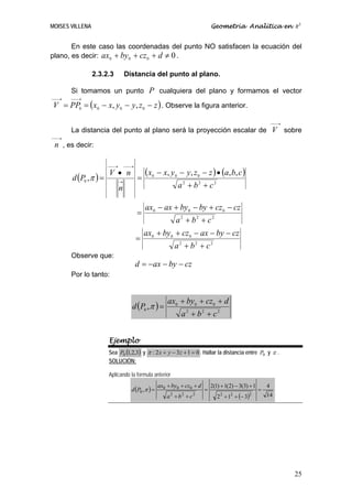 MOISES VILLENA                                                                Geometría Analítica en R3


       En este caso las coordenadas del punto NO satisfacen la ecuación del
plano, es decir: ax0 + by 0 + cz 0 + d ≠ 0 .

                 2.3.2.3         Distancia del punto al plano.

       Si tomamos un punto P cualquiera del plano y formamos el vector
⎯⎯→    ⎯⎯→
V = PP0 = ( x0 − x, y0 − y, z 0 − z ) . Observe la figura anterior.

                                                                                                               ⎯⎯→
       La distancia del punto al plano será la proyección escalar de V sobre
⎯⎯→
 n , es decir:

                       ⎯⎯→       ⎯⎯→


       d (P0 , π ) =
                       V • n
                                       =
                                           (x   0
                                                    − x, y0 − y, z 0 − z ) • (a, b, c )
                             →
                             n                                a2 + b2 + c2

                                           ax0 − ax + by0 − by + cz 0 − cz
                                       =
                                                             a2 + b2 + c2
                                           ax0 + by0 + cz 0 − ax − by − cz
                                       =
                                                             a 2 + b2 + c2
       Observe que:
                                       d = −ax − by − cz
       Por lo tanto:


                                                        ax0 + by0 + cz0 + d
                                   d (P0 , π ) =
                                                               a2 + b2 + c2


                       Ejemplo
                       Sea P0 (1,2,3) y π : 2 x + y − 3z + 1 = 0 . Hallar la distancia entre P0 y π .
                       SOLUCIÓN:

                       Aplicando la formula anterior
                                                    ax0 + by0 + cz0 + d       2(1) + 1(2) − 3(3) + 1
                                   d (P0 , π ) =
                                                                                                           4
                                                                          =                            =
                                                        a +b +c
                                                         2     2   2
                                                                                 2 + 1 + (− 3)
                                                                                  2    2        2          14




                                                                                                                     25
 