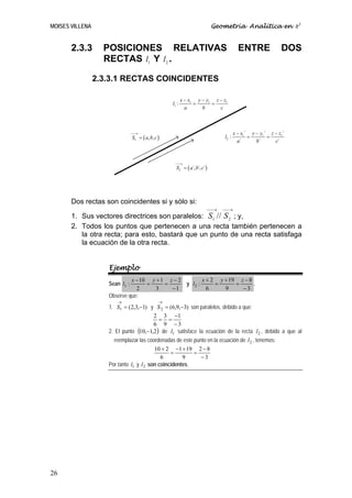 MOISES VILLENA                                                            Geometría Analítica en R3


       2.3.3       POSICIONES RELATIVAS                                               ENTRE              DOS
                   RECTAS l1 Y l2 .

                 2.3.3.1 RECTAS COINCIDENTES

                                                          x − x1 y − y1 z − z1
                                                   l1 :         =      =
                                                            a      b      c



                                ⎯⎯
                                 →                                                  x − x1´ y − y1´ z − z1´
                                S1 = ( a, b, c )                             l2 :          =       =
                                                                                      a´      b´      c´



                                                    ⎯⎯
                                                     →
                                                     S2 = ( a´, b´, c´)




       Dos rectas son coincidentes si y sólo si:
                                                                      ⎯⎯→    ⎯⎯→
       1. Sus vectores directrices son paralelos: S1 // S 2 ; y,
       2. Todos los puntos que pertenecen a una recta también pertenecen a
          la otra recta; para esto, bastará que un punto de una recta satisfaga
          la ecuación de la otra recta.


                    Ejemplo
                             x − 10 y + 1 z − 2        x + 2 y + 19 z − 8
                    Sean l1 :      =     =      y l2 :      =      =      .
                               2      3    −1            6     9     −3
                    Observe que:
                       →                       →
                    1. S1 = (2,3,−1) y S 2 = (6,9,−3) son paralelos, debido a que:
                                         2 3 −1
                                           = =
                                         6 9 −3
                    2. El punto (10,−1,2) de l1 satisface la ecuación de la recta l 2 , debido a que al
                       reemplazar las coordenadas de este punto en la ecuación de l 2 , tenemos:
                                         10 + 2 −1 + 19 2 − 8
                                                =         =
                                            6        9       −3
                    Por tanto l1 y l 2 son coincidentes.




26
 