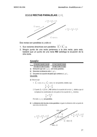 MOISES VILLENA                                                                    Geometría Analítica en R3




                 2.3.3.2 RECTAS PARALELAS: l1 // l2

                                                     x − x1 y − y1 z − z1
                                              l1 :         =      =
                                                       a      b      c


                          ⎯⎯
                           →
                           S1 = ( a, b, c )
                                                                                                     x − x1´ y − y1´ z − z1´
                                                                                              l2 :          =       =
                                                                                                       a´      b´      c´




                                                           ⎯⎯
                                                            →
                                                            S 2 = ( a´, b´, c´)



       Dos rectas son paralelas si y sólo si:
                                                                              ⎯⎯→      ⎯⎯→
       1. Sus vectores directrices son paralelos: S1 // S 2 ; y,
       2. Ningún punto de una recta pertenece a la otra recta; para esto,
          bastará que un punto de una recta NO satisfaga la ecuación de la
          otra recta.


                     Ejemplo
                             x −1 y +1 z − 2              x y −1 z +1
                     Sean l1 :    =      =          y l2 : =        =     .
                               2     3      −1            6     9      −3
                     a)  Demuestre que son l1 y l 2 son rectas paralelas.
                     b) Determine la distancia entre l1 y l 2 .
                     c) Encuentre la ecuación del plano que contiene a l1 y l 2 .
                     SOLUCIÓN:

                     a) Observe que:
                               →                     →
                         1. S1 = (2,3,−1) y S 2 = (6,9,−3) son paralelos, debido a que
                                               2 3 −1
                                                 = =
                                               6 9 −3
                         2. El punto (1,−1,2 ) de l1 NO satisface la ecuación de la recta l 2 , debido a que al
                            reemplazar las coordenadas de este punto en la ecuación de l 2 , tenemos:
                                               1 −1 − 1
                                                 ≠
                                               6     9
                         Por tanto l1 y l 2 son paralelas.

                     b) La distancia entre las dos rectas paralelas es igual a la distancia entre un punto de
                         una recta a la otra recta.


                                                                             P0 (1,−1,2 )
                                                                                   •
                                                                                        d                           x y −1 z +1
                                 x −1 y +1 z − 2                       ⎯⎯→                                   l2 :     =   =
                            l1 :     =    =                             V = (1,−2,3)                                6   9   −3
                                   2    3   −1
                                                                                            ⎯
                                                                                            ⎯→
                                                                                            S 2 = (6,9,−3)
                                                                  •
                                                                P(0,1,−1)


                                                                                                                               27
 