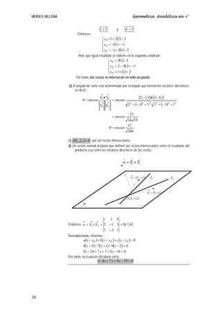 MOISES VILLENA                                                              Geometría Analítica en R3


                                            t =1          y        k =1
                        Entonces:
                                             ⎧ x 0 = 1 + 2(1) = 3
                                             ⎪
                                             ⎨ y 0 = −(1) = −1
                                             ⎪ z = −1 + 3(1) = 2
                                             ⎩ 0
                        Note que igual resultado se obtiene en la segunda condición:
                                               ⎧ x 0 = 3(1) = 3
                                               ⎪
                                               ⎨ y 0 = 2 − 3(1) = −1
                                               ⎪ z = 1 + (1) = 2
                                               ⎩ 0
                       Por tanto, las rectas se intersecan en sólo un punto.

                 b) El ángulo de corte está determinado por el ángulo que forman los vectores directrices;
                     es decir:
                                            →    →

                            θ = arccos
                                           S1 • S 2
                                                      = arccos
                                                                                 (2,−1,3) • (3,−3,1)
                                                                            + (− 1)2 + 3 2 3 2 + (− 3)2 + 12
                                            →    →                      2
                                           S1 S 2                   2

                                                                     12
                                                      = arccos
                                                                   14 19
                                                                   12
                                                   θ = arccos
                                                                    266

                 c) d (l1 , l 2 ) = 0 por ser rectas intersecantes.
                 d) Un vector normal al plano que definen las rectas intersecantes sería el resultante del
                      producto cruz entre los vectores directrices de las rectas.

                                                               →        →       →
                                                               n = S1 × S 2

                                                                        →
                                                                        S1 = (2,−1,3)       l1           l2

                                                                                        →
                                                                                        S 2 = (3,−3,1)
                                                                   P0 (3,−1,2 )
                             π


                                         i  j k
                          →   → →
                 Entonces n = S1 × S 2 = 2 − 1 3 = (8,7,9 )
                                         3 −3 1
                 Reemplazando, tenemos:
                          a ( x − x 0 ) + b( y − y 0 ) + c ( z − z 0 ) = 0
                             8(x − 3) + 7( y + 1) + 9(z − 2) = 0
                             8 x − 24 + 7 y + 7 + 9 z − 18 = 0
                 Por tanto, la ecuación del plano sería:
                                        π : 8 x + 7 y + 9 z − 35 = 0




30
 