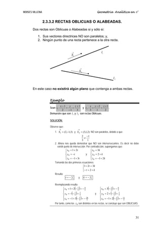 MOISES VILLENA                                                   Geometría Analítica en R3


                 2.3.3.2 RECTAS OBLICUAS O ALABEADAS.
       Dos rectas son Oblicuas o Alabeadas si y sólo si:

          1. Sus vectores directrices NO son paralelos; y,
          2. Ningún punto de una recta pertenece a la otra recta.


                                        →                            l1
                                        S1



                                                  →
                                               S2

                                                                                 l2


       En este caso no existirá algún plano que contenga a ambas rectas.


                    Ejemplo
                            x −1    y    z +1           x y − 2 z +1
                    Sean l1 :    =     =         y l2 : =         =   .
                              2    −1      3            3     1     2
                    Demuestre que son l1 y l 2 son rectas Oblicuas.

                    SOLUCIÓN:

                    Observe que:
                            →                 →
                        1. S1 = (2,−1,3) y S 2 = (3,1,2) NO son paralelos, debido a que:
                                                     2 −1
                                                       ≠
                                                     3 1
                        2. Ahora nos queda demostrar que NO son intersersecantes. Es decir no debe
                           existir punto de intersección. Por contradicción, supongamos que:
                                    ⎧ x 0 = 1 + 2t            ⎧ x 0 = 3k
                                    ⎪                         ⎪
                                    ⎨ y 0 = −t           y ⎨ y0 = 2 + k
                                    ⎪ z = −1 + 3t             ⎪ z = −1 + 2k
                                    ⎩ 0                       ⎩ 0
                        Tomando las dos primeras ecuaciones:
                                                      ⎧1 + 2t = 3k
                                                      ⎨
                                                      ⎩− t = 2 + k
                        Resulta:
                                    t = − 75       y k = − 35

                        Reemplazando resulta:
                                          ( )
                                ⎧x0 = 1 + 2 − 7 = − 9                       ( )
                                                                       ⎧x0 = 3 − 5 = − 9
                                                                                   3
                                ⎪              5      5
                                                                       ⎪                  5
                                ⎪
                                ⎨       ( )
                                  y0 = − − 7 = 7
                                            5     5
                                                                       ⎪
                                                                              ( )
                                                                  y ⎨ y0 = 2 + − 5 = 73
                                                                                           5
                                ⎪                                      ⎪
                                ⎩          ( )
                                ⎪ z 0 = −1 + 3 − 5 = − 5
                                                 7      26
                                                                       ⎩        ( )
                                                                       ⎪ z 0 = −1 + 2 − 5 = − 5
                                                                                        3     11


                        Por tanto, como los z 0 son distintos en las rectas, se concluye que son OBLICUAS.




                                                                                                       31
 