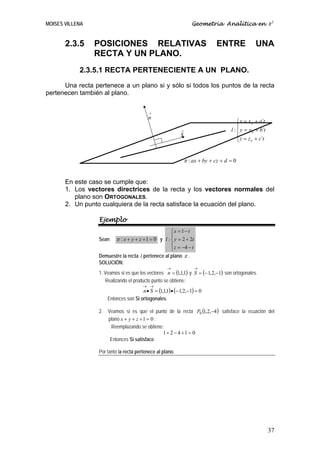 MOISES VILLENA                                                        Geometría Analítica en R3


       2.3.5     POSICIONES RELATIVAS                                            ENTRE              UNA
                 RECTA Y UN PLANO.
            2.3.5.1 RECTA PERTENECIENTE A UN PLANO.
      Una recta pertenece a un plano si y sólo si todos los puntos de la recta
pertenecen también al plano.

                                           →
                                           n
                                                                                           ⎧ x = x 0 + a´t
                                                                                           ⎪
                                                              →                        l : ⎨ y = y 0 + b´t
                                                              S                            ⎪ z = z + c´t
                                                                                           ⎩      0




                                                                  π : ax + by + cz + d = 0


       En este caso se cumple que:
       1. Los vectores directrices de la recta y los vectores normales del
          plano son ORTOGONALES.
       2. Un punto cualquiera de la recta satisface la ecuación del plano.

                  Ejemplo
                                                         ⎧x = 1 − t
                                                         ⎪
                  Sean    π : x + y + z + 1 = 0 y l : ⎨ y = 2 + 2t
                                                    ⎪ z = −4 − t
                                                    ⎩
                  Demuestre la recta l pertenece al plano π .
                  SOLUCIÓN:
                                                     →                →
                  1. Veamos si es que los vectores n = (1,1,1) y S = (− 1,2,−1) son ortogonales.
                     Realizando el producto punto se obtiene:
                                        → →
                                       n • S = (1,1,1) • (− 1,2,−1) = 0
                      Entonces son Si ortogonales.

                  2. Veamos si es que el punto de la recta P0 (1,2,−4) satisface la ecuación del
                     plano x + y + z + 1 = 0 :
                      Reemplazando se obtiene:
                                               1+ 2 − 4 +1 = 0
                      Entonces Si satisface.

                  Por tanto la recta pertenece al plano.




                                                                                                             37
 