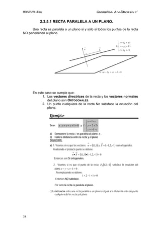 MOISES VILLENA                                                    Geometría Analítica en R3


            2.3.5.1 RECTA PARALELA A UN PLANO.
     Una recta es paralela a un plano si y sólo si todos los puntos de la recta
NO pertenecen al plano.

                                                                                          ⎧ x = x0 + a´t
                                                                                          ⎪
                                                     →              →
                                                                                      l : ⎨ y = y0 + b´t
                                                     n              S                     ⎪ z = z + c´t
                                                                                          ⎩      0




                                                                    π : ax + by + cz + d = 0




       En este caso se cumple que:
             1. Los vectores directrices de la recta y los vectores normales
                 del plano son ORTOGONALES.
             2. Un punto cualquiera de la recta No satisface la ecuación del
                 plano.

                  Ejemplo
                                                     ⎧x = 1 − t
                                                     ⎪
                  Sean π : x + y + z + 1 = 0 y l : ⎨ y = 2 + 2t
                                                     ⎪ z = −1 − t
                                                     ⎩
                  a) Demuestre la recta l es paralela al plano π .
                  b) Halle la distancia entre la recta y el plano
                  SOLUCIÓN:
                                                         →              →
                  a) 1. Veamos si es que los vectores n = (1,1,1) y S = (− 1,2,−1) son ortogonales.
                     Realizando el producto punto se obtiene:
                                        → →
                                       n • S = (1,1,1) • (− 1,2,−1) = 0
                      Entonces son Si ortogonales.

                     2. Veamos si es que el punto de la recta P0 (1,2,−1) satisface la ecuación del
                      plano x + y + z + 1 = 0 :
                       Reemplazando se obtiene:
                                                1+ 2 −1+1 ≠ 0
                       Entonces NO satisface.

                       Por tanto la recta es paralela al plano.

                  c) La DISTANCIA entre una recta paralela a un plano es igual a la distancia entre un punto
                       cualquiera de las recta y el plano




38
 