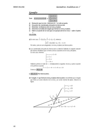 MOISES VILLENA                                                      Geometría Analítica en R3


                 Ejemplo
                                                       ⎧x = 1 − t
                                                       ⎪
                 Sean       π : x + y + z +1 = 0 y l : ⎨ y = 2 + t
                                                       ⎪ z = −4 − t
                                                       ⎩
                 a) Demuestre que la recta l interseca al π en sólo un punto.
                 b) Encuentre las coordenadas del punto de intersección
                 c) Determine la distancia entre la recta y el plano
                 d) Determine la medida del ángulo que forman la recta y el plano.
                 e) Halle la ecuación de la recta que es la proyección de la recta l sobre el plano
                    π.
                 SOLUCIÓN:

                                    →             →
                 a) En este caso n = (1,1,1) y S = (− 1,1,−1) , entonces:
                                               → →
                                              n • S = (1,1,1) • (− 1,1,−1) = −1 ≠ 0
                      Por tanto, como no son ortogonales, la recta y el plano son intersecantes.

                 b) Las coordenadas del punto de intersección se obtienen hallando el conjunto solución
                   del sistema simultáneo que se forma con las ecuaciones de la recta y del plano.
                   En este caso, tenemos:
                                             ⎧x + y + z + 1 = 0
                                             ⎪x = 1 − t
                                             ⎪
                                             ⎨
                                             ⎪y = 2 + t
                                             ⎪ z = −4 − t
                                             ⎩
                   Hallamos primero el valor de t , reemplazando la segunda, tercera y cuarta ecuación
                   en la primera ecuación:
                                        1− t + 2 + t − 4 − t +1 = 0 ⇒ t = 0
                   Entonces P  (1,2,−4)
                 c) d (l , π ) = 0 Por intersecantes.

                 d) El ángulo θ que forma la recta y el plano intersecantes está definido por el ángulo
                    que forma un vector directriz de la recta y un vector normal del plano. Observe la
                    figura:

                                                                                     ⎧ x = x 0 + a´t
                                                                                     ⎪
                                                                                 l : ⎨ y = y 0 + b´t
                                                                                     ⎪ z = z + c´t
                                                                                     ⎩      0

                                                                    →

                                                        →           S
                                                        n   ϕ
                                                                                           L
                                                                        θ
                                                                            →

                                                                •           S´
                                                              P
                                                                        π : ax + by + cz + d = 0




40
 