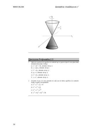 MOISES VILLENA                                                      Geometría Analítica en R3




                                                               z




                                                                              z
                                                                         y=
                                                                              3




                                                                                                     y




                                     x




                 Ejercicios Propuestos 2.5
                 1.   Halle una ecuación de la superficie de revolución que se genera al girar la curva plana dada,
                      alrededor del eje dado. Grafique.
                      a) x + 4 z = 16, alrededor del eje x .
                           2      2

                      b) y = sen x, alrededor del eje x.
                      c) x = 4 y , alrededor del eje
                          2
                                                       y.
                      d) xy = 1, alrededor del eje     x.
                      e)   z = 6 x, alrededor del eje x .
                            2


                      f)   z = e x , alrededor del eje x .

                 2.   Encuentre el eje y la curva generatriz de cada una de dichas superficies de revolución.
                      Realice el gráfico correspondiente.
                      a) x + z − 2 y = 0
                          2   2


                      b) x + z = y
                          2   2


                      c) y 2 + z 2 = e 2 x
                      d) x 2 + 4 y 2 + 4 z 2 = 36




50
 