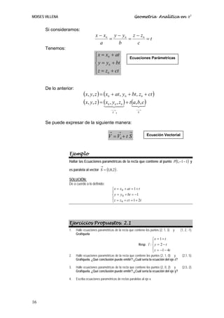 MOISES VILLENA                                                              Geometría Analítica en R3


       Si consideramos:
                                        x − x0 y − y 0 z − z 0
                                              =       =        =t
                                          a      b       c
       Tenemos:
                                        ⎧ x = x0 + at
                                        ⎪                               Ecuaciones Parámetricas
                                        ⎨ y = y 0 + bt
                                        ⎪ z = z + ct
                                        ⎩      0




       De lo anterior:
                               (x, y, z ) = (x + at , y + bt , z + ct )
                                                  0                 0             0

                               (x, y, z ) = (x424 ) + t (a,2,3)
                                            1
                                               , y ,z
                                                  0
                                                    3 1    0  bc0

                                                      ⎯⎯→                   ⎯⎯→
                                                       V    0                S



       Se puede expresar de la siguiente manera:

                                                   →            →       →
                                                   V = V0 + t S                       Ecuación Vectorial




                   Ejemplo
                   Hallar las Ecuaciones paramétricas de la recta que contiene al punto P(1,−1 − 1) y
                                            →
                   es paralela al vector S = (1,0,2) .

                   SOLUCIÓN:
                   De a cuerdo a lo definido:
                                                       ⎧ x = x 0 + at = 1 + t
                                                       ⎪
                                                       ⎨ y = y 0 + bt = −1
                                                       ⎪ z = z + ct = 1 + 2t
                                                       ⎩      0




                   Ejercicios Propuestos. 2.1
                   1.    Halle ecuaciones paramétricas de la recta que contiene los puntos (2, 1, 3)   y   (1, 2, -1).
                         Grafíquela
                                                                                       ⎧x = 1 + t
                                                                                       ⎪
                                                                             Resp. l : ⎨ y = 2 − t
                                                                                       ⎪ z = −1 − 4t
                                                                                       ⎩
                   2.    Halle ecuaciones paramétricas de la recta que contiene los puntos (2, 1, 0) y      (2,1, 5).
                         Grafíquela. ¿Qué conclusión puede emitir? ¿Cuál sería la ecuación del eje z?

                   3.    Halle ecuaciones paramétricas de la recta que contiene los puntos (2, 0, 2) y      (2,5, 2).
                         Grafíquela. ¿Qué conclusión puede emitir? ¿Cuál sería la ecuación del eje y?

                   4.    Escriba ecuaciones paramétricas de rectas paralelas al eje x.




16
 