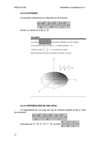 MOISES VILLENA                                                            Geometría Analítica en R3


       2.4.3.2 ELIPSOIDE

       La ecuación canónica de un elipsoide es de la forma:

                             (x − h)         2

                                                 +
                                                   (y − k )      2

                                                                     +
                                                                       (z − l )    2

                                                                                       =1
                            a2           b2                                   c2
       Donde, su centro es C (h, k , l )


                  Ejemplo
                                x2 y2 z2
                  La ecuación       +     +      = 1 representa un elipsoide con centro el origen.
                                 4     9     1
                  Su traza (intersección) con el plano xy , se obtiene haciendo z = 0 ,
                                    x2 y2
                   Entonces, resulta   +      = 1 , la ecuación de una elipse.
                                     4    9
                  Además todas las secciones transversales son elipses. ¿Por qué?


                                                             z




                                                                       x2 y2 z 2
                                                                         + + =1
                                                                       4 9 1



                                                                                        3    y
                                                                 x2 y2
                                                                   + =1
                                                                 4 9
                                                     2



                                 x




       2.4.3.3 HIPERBOLOIDE DE UNA HOJA

      Un hiperboloide de una hoja con eje de simetría paralelo al eje z, tiene
por ecuación:
                     (x − h)         2
                                             (y − k )    2
                                                               (z − l )       2


                             2
                                         +           2
                                                             −            2
                                                                                   =1
                         a                       b                    c
                                                                              x2 y2 z2
       Suponga que   h = 0 , k = 0 , l = 0 , se tiene                           +  −   = 1.
                                                                              a2 b2 c2


52
 