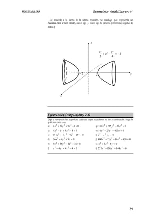 MOISES VILLENA                                                    Geometría Analítica en R3


                   De acuerdo a la forma de la última ecuación, se concluye que representa un
                 PARABOLOIDE DE DOS HOJAS, con el eje y como eje de simetría (el término negativo lo
                 indica )




                                                              z


                                                                        x2        y2
                                                                           + z2 −    = −1
                                                                        3         4




                                                       −2           2                                    y




                              x




                 Ejercicios Propuestos 2.6
                 Diga el nombre de las superficies cuádricas cuyas ecuaciones se dan a continuación. Haga la
                 gráfica en cada caso.
                 a)   4 x 2 + 36 y 2 + 9 z 2 − 1 = 0                g) 100 x + 225 y − 36 z = 0
                                                                            2       2      2


                 b)   4x 2 − y 2 + 4z 2 − 4 = 0                     h) 16 x 2 − 25 y 2 + 400 z = 0
                 c)   144 x 2 + 16 y 2 − 9 z 2 − 144 = 0            i) x 2 − z 2 + y = 0
                 d)   36 x 2 + 4 y 2 + 9 z = 0                      j) 400 x + 25 y + 16 z − 400 = 0
                                                                            2      2      2


                 e)   9 x 2 + 36 y 2 − 4 z 2 + 36 = 0               k) x 2 + 4 z 2 − 8 y = 0
                 f)   x 2 − 4 y 2 + 4z 2 − 4 = 0                    l) 225 x 2 − 100 y 2 + 144 z 2 = 0




                                                                                                         59
 