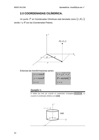 MOISES VILLENA                                                  Geometría Analítica en R3


        2.5 COORDENADAS CILÍNDRICA.

        Un punto    P   en Coordenadas Cilíndricas está denotado como                     ( r ,θ , z )
donde   ryθ      son las Coordenadas Polares.




                                                z


                                                               P(r ,θ , z )
                                                                    •



                                                                                      y
                                    x       θ           r
                                                y



        Entonces las transformaciones serían:
                        ⎧ x = r cos θ                       ⎧r = x 2 + y 2
                        ⎪                                   ⎪
                        ⎨ y = rsenθ                         ⎨θ = arctan ( x )
                                                                          y


                        ⎪z = z                              ⎪z = z
                        ⎩                                   ⎩

                     Ejemplo 1.
                     El cilindro que tiene por ecuación en coordenadas rectangulares x 2 + y 2 = 9 , su
                     ecuación en coordenadas cilíndricas será r = 3



                                                        z


                                        x2 + y2 = 9


                                                                  r =3



                                                                          y


                                        x




60
 