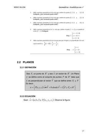 MOISES VILLENA                                                            Geometría Analítica en R3


                      5.   Halle ecuaciones paramétricas de la recta que contiene los puntos (2, 3, 5)       y   (2,2, 0).
                           Grafíquela. ¿Qué conclusión puede emitir?

                      6.   Halle ecuaciones paramétricas de la recta que contiene los puntos (0, 2, 2)       y   (2,2, 0).
                           Grafíquela. ¿Qué conclusión puede emitir?

                      7.   Halle ecuaciones paramétricas de la recta que contiene los puntos (2, 0, 2)       y   (0,2, 2).
                           Grafíquela. ¿Qué conclusión puede emitir?


                      8.   Halle ecuaciones paramétricas de la recta que contiene el punto (-1, -6, 2) y es paralela al
                           vector (4, 1, -3). Grafíquela
                                                                                                  ⎧ x = −1 + 4t
                                                                                                  ⎪
                                                                                        Resp. l : ⎨ y = −6 + t
                                                                                                  ⎪ z = 2 − 3t
                                                                                                  ⎩
                      9.   Halle ecuaciones paramétricas de la recta que pasa por el origen y es perpendicular a la recta

                           cuya ecuación es:
                                               1
                                                 (x − 10) = 1 y = 1 z .
                                               4            3     2
                                                                                                        ⎧x = t
                                                                                                        ⎪
                                                                                         Resp.      l : ⎨ y = 2t
                                                                                                        ⎪ z = −5t
                                                                                                        ⎩




   2.2 PLANOS
       2.2.1 DEFINICIÓN

                                                                 →
                                                   3                                         3
                 Sea P0 un punto de R y sea n un vector de R . Un Plano
                 π se define como el conjunto de puntos P de R 3 tales que
                 →                                           →
                 n es perpendicular al vector V que se define entre P0 y P .
                 Es decir:
                     π = ⎧ P( x, y, z ) / n• V = 0 donde V = P0 P y P0 ∈ R 3 ⎫
                                               →    →                    →        →

                         ⎨                                                   ⎬
                             ⎩                                                                           ⎭


       2.2.2 ECUACIÓN
                     →
           Sean n = (a, b, c ) y P0 ( x0 , y0 , z 0 ) . Observe la figura:




                                                                                                                     17
 