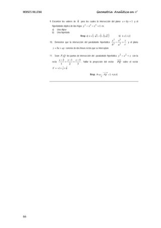MOISES VILLENA                                                     Geometría Analítica en R3


                 9. Encontrar los valores de   k   para los cuales la intersección del plano x + ky = 1 y el
                   hiperboloide elíptico de dos hojas y 2 − x 2 − z 2 = 1 es:
                   a) Una elipse
                   b) Una hipérbola
                                                               (       ) ( )
                                                    Resp. a) k ∈ − 2 ,−1 ∪ 1, 2                 b) k ∈ (−1,1)
                                                                                        2
                                                                                    y           x2       z
                 10. Demostrar que la intersección del paraboloide hiperbólico              −        =     y el plano
                                                                                    b2          a2       c
                    z = bx + ay consiste de dos líneas rectas que se interceptan.

                 11. Sean P, Q los puntos de intersección del paraboloide hiperbólico y 2 − x 2 = z con la
                        x − 2 y −1 z − 3
                   recta       =    =    , hallar la proyección del vector                  PQ sobre el vector
                          1       2   3
                   V = −î + ˆ + k
                            j ˆ
                                                                            ⎯⎯→
                                                            Resp. Pr oy→ PQ = (− 4,4,4)
                                                                        V




66
 