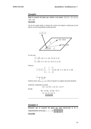 MOISES VILLENA                                                          Geometría Analítica en R3



                 Ejemplo
                 Hallar la ecuación del plano que contiene a los puntos P1 (1,2,3) , P2 (−1,0,1) y
                 P3 (2,−1,0)
                 SOLUCIÓN:

                 Con los tres puntos dados se forman dos vectores (no importa el orden) para de ahí
                 obtener un vector perpendicular al plano buscado.

                                          →       →       →
                                          n = V1 × V2


                                                                               P2 (− 1,0,1)
                                                                   →
                                                                  V2
                                                                                     P3 (2,−1,0 )

                                                          P1 (1,2,3)
                                                                       →
                                                                       V1
                 EE

                 En este caso:
                              →       →
                              V1 = P P3 = (2 − 1,−1 − 2,0 − 3) = (1,−3,−3)
                                    1
                              →       →
                             V2 = P P2 = (− 1 − 1,0 − 2,1 − 3) = (− 2,−2,−2)
                                   1


                 Entonces
                                                i  j  k
                                  →   → →
                                  n = V1× V2 = 1 − 3 − 3 = (6 − 6 )i − (− 2 − 6) j + (− 2 − 6)k
                                               −2 −2 −2

                                  →
                                  n = 0i + 8 j − 8k
                                      { { {
                                       a      b       c
                 Podemos tomar P0 (x0 , y0 , z 0 ) = P1 (1,2,3) (puede ser cualquier otro punto del plano)

                 Finalmente, empleando la ecuación:
                                         a ( x − x0 ) + b ( y − y 0 ) + c ( z − z 0 ) = 0
                 Resulta:
                                      0(x − 1) + 8( y − 2) − 8(z − 3) = 0
                                         8 y − 16 − 8 z + 24 = 0
                                                y − z +1 = 0




                 Ejemplo 2
                 Demostrar que la ecuación del plano que tiene intersección A, B, C,
                                                          x y z
                 respectivamente con los ejes x , y , z es + + = 1 .
                                                          A B C
                 SOLUCIÓN:




                                                                                                             19
 