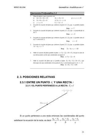 MOISES VILLENA                                                         Geometría Analítica en R3


                     Ejercicios Propuestos.2.2
                     1.   Dibuje los planos cuyas ecuaciones son:
                          a) 4 x + 2 y + 6 z = 12               d) x + 2 y = 4                      g) x + y + z = 0
                          b)   3x + 6 y + 2 z = 6                e) 2 x + y − z = 6
                          c)   y+z=5                           f) x − 3 z = 3
                     2.   Encuentre la ecuación del plano que contienen al punto (-5,7,-2) y que es paralelo al plano
                          "xz"
                                                                                     Resp. y = 7
                     3.   Encuentre la ecuación del plano que contienen al punto (-5,7,-2) y que es perpendicular al
                          eje "x"
                                                                                     Resp. x = −5

                     4.   Encuentre la ecuación del plano que contienen al punto (-5,7,-2) y que es paralelo tanto al
                          eje "x" como al de "y"
                                                                                     Resp.      z = −2

                     5.   Encuentre la ecuación del plano que contienen al punto (-5,7,-2) y que es paralelo al plano
                          3x − 4 y + z = 7
                                                                           Resp.          3x − 4 y + z = −45

                     6.   Hallar la ecuación del plano paralelo al plano x + 3 y − 2 z + 14 = 0 y tal que la suma de
                          sus intersecciones con los ejes coordenados sea igual a 5.
                                                                            Resp. x + 3 y − 2 z = 6

                     7.   Hallar la ecuación del plano que es paralelo al plano 3 x + 8 y − 5 z + 16 = 0 y que
                          intercepta a los ejes coordenados en los puntos A, B y C, de tal manera que A + B + C = 31.
                                                                            Resp. 3 x + 8 y − 5 z = 120




   2. 3. POSICIONES RELATIVAS

       2.3.1 ENTRE UN PUNTO P0 Y UNA RECTA l
                 2.3.1.1 EL PUNTO PERTENECE A LA RECTA: P0 ∈ l

                                                                                  x − x1 y − y1 z − z1
                                                                             l:         =      =
                                                                                    a      b      c




                                      P0 ( x 0 , y 0 , z 0 )




       Si un punto pertenece a una recta entonces las coordenadas del punto
                                                               x0 − x1 y0 − y1 z0 − z1
satisfacen la ecuación de la recta, es decir                          =       =
                                                                  a       b       c


                                                                                                                       21
 