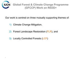 Global Forest & Climate Change Programme
                (GFCCP) Work on REDD+


Our work is centred on three mutually supporting themes of:

    1) Climate Change Mitigation,

    2) Forest Landscape Restoration (FLR), and

    3) Locally Controlled Forests (LCF)




2
 