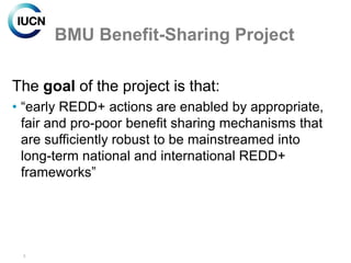 BMU Benefit-Sharing Project

The goal of the project is that:
• “early REDD+ actions are enabled by appropriate,
  fair and pro-poor benefit sharing mechanisms that
  are sufficiently robust to be mainstreamed into
  long-term national and international REDD+
  frameworks”




 5
 